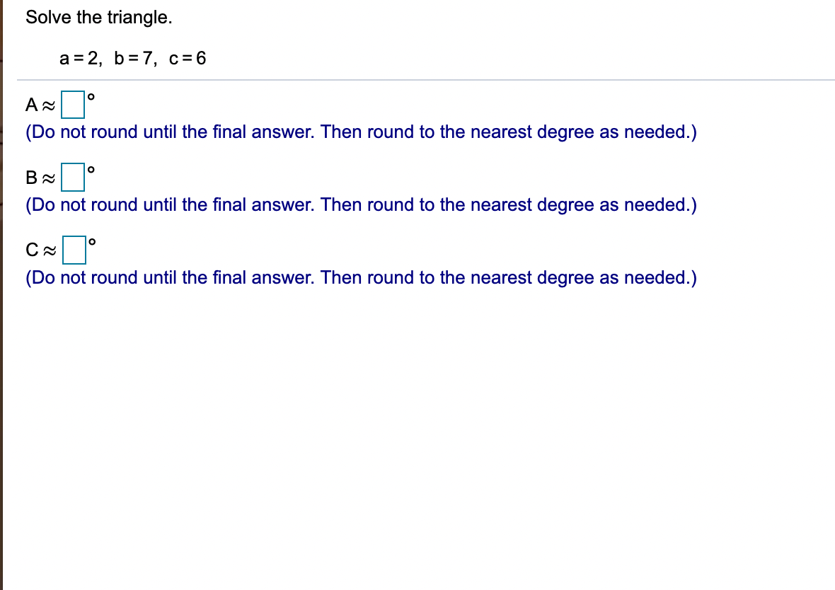 Solve the triangle.
а%3D 2, b%3D7, с%36
(Do not round until the final answer. Then round to the nearest degree as needed.)
lo
(Do not round until the final answer. Then round to the nearest degree as needed.)
(Do not round until the final answer. Then round to the nearest degree as needed.)
