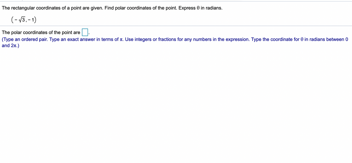 The rectangular coordinates of a point are given. Find polar coordinates of the point. Express 0 in radians.
(- 3, -1)
The polar coordinates of the point are
(Type an ordered pair. Type an exact answer in terms of T. Use integers or fractions for any numbers in the expression. Type the coordinate for 0 in radians between 0
and 2r.)
