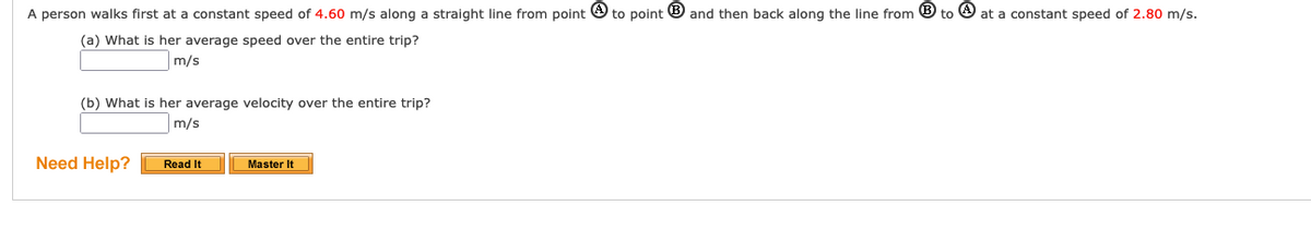 A person walks first at a constant speed of 4.60 m/s along a straight line from point O to point ® and then back along the line from ® to O at a constant speed of 2.80 m/s.
(a) What is her average speed over the entire trip?
m/s
(b) What is her average velocity over the entire trip?
m/s
Need Help?
Read It
Master It
