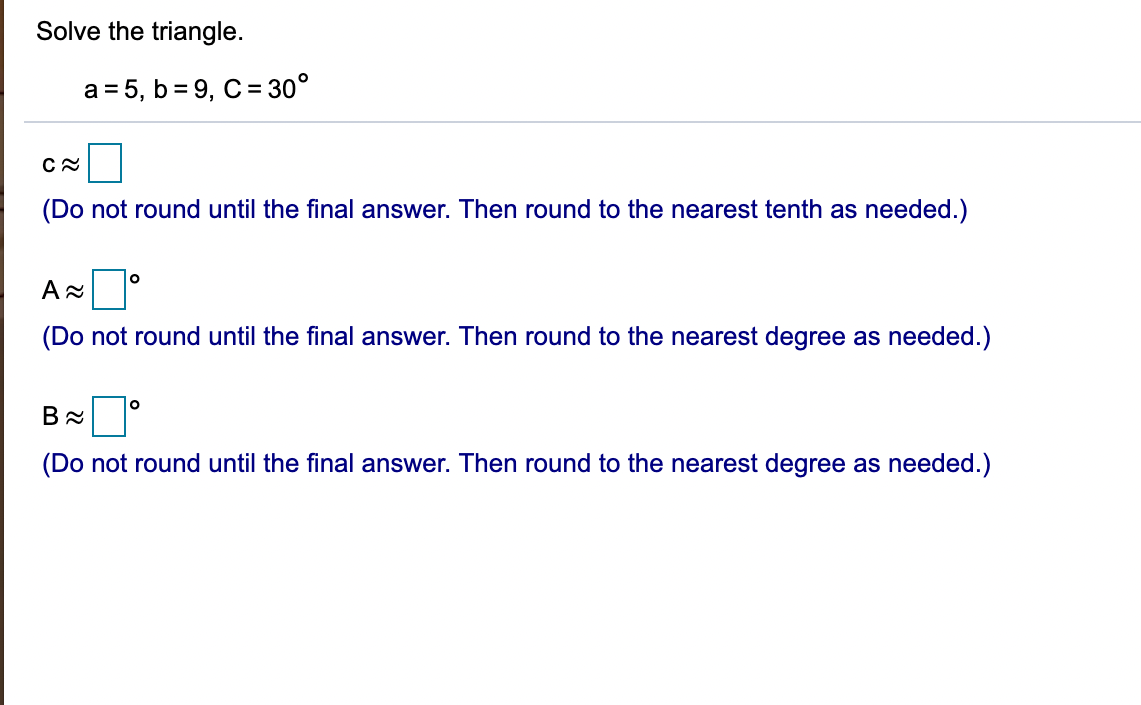 Solve the triangle.
a = 5, b = 9, C= 30°
(Do not round until the final answer. Then round to the nearest tenth as needed.)
(Do not round until the final answer. Then round to the nearest degree as needed.)
(Do not round until
fina
answer.
he
the nearest degree as needed.)
