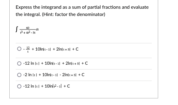 Express the integrand as a sum of partial fractions and evaluate
the integral. (Hint: factor the denominator)
60
dt
3+ 412 - 5t
O.- 12 + 10lnlt - 1| + 2lnlt + 51 + C
O -12 In It| + 10lnlt- 1| + 2lnlt+ 5| + C
O -2 In It| + 10ln t-1| - 2ln|t+ 5| +C
O -12 In It| + 10ln|12-1| + C
