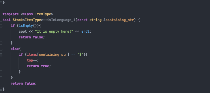 template <class ItemType>
bool Stack<ItemType>::isInLanguage_1(const string &containing_str) {
if (isEmpty()){
cout « "It is empty here!" « endl;
return false;
else{
if (items[containing_str] == '$'){
top--;
return true;
return false;
