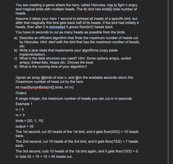You are creating a game where the hero, called Hercules, has to fight n angry
and magical birds with multiple heads. The ith bird has birds[i] total number of
heads.
Assume it takes your hero 1 second to behead all heads of a specific bird, but
after that magically this bird gets back half of its heads. If the bird had initially b
heads, then after it is beheaded it grows floor(b/2) heads back.
You have m seconds to cut as many heads as possible from the birds.
a) Describe an efficient algorithm that finds the maximum number of heads cut
by Hercules. Hint: start with the bird that has the maximum number of heads,
etc.
b) Write a java class that implements your algorithms (copy paste
implementation).
c) What is the data structure you used? Hint: Some options arrays, sorted
arrays, linked lists, heaps etc. Choose the best.
d) What is the running time of your algorithm?
//given an array @birds of size n, and @m the available seconds return the
//maximum number of head cut by the hero
int maxStymphBirds(int[] birds, int m)
Output
A single integer, the maximum number of heads you can cut in m seconds.
Example 1
n = 3
m = 3
birds = [20, 1, 15]
output = 45
The 1st second, cut 20 heads of the 1st bird, and it gets floor(20/2) = 10 heads
back.
The 2nd second, cut 15 heads of the 3rd bird, and it gets floor(15/2) = 7 heads
back.
The 3rd second, cuts 10 heads of the 1st bird again, and it gets floor(10/2) = 5.
In total 20 + 15 + 10 = 45 heads cut.