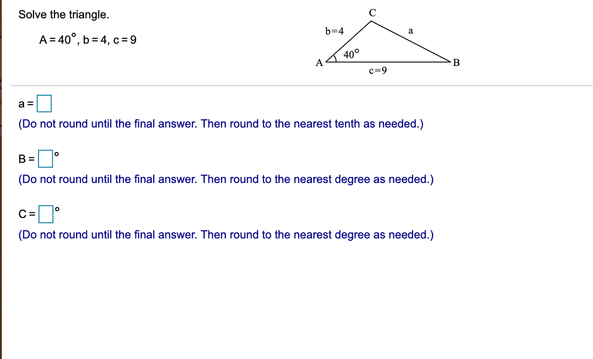 Solve the triangle.
A = 40°, b = 4, c =9
b=4
a
40°
A
c=9
a =
(Do not round until the final answer. Then round to the nearest tenth as needed.)
B =
(Do not round until the final answer. Then round to the nearest degree as needed.)
C =
(Do not round until the final answer. Then round to the nearest degree as needed.)
