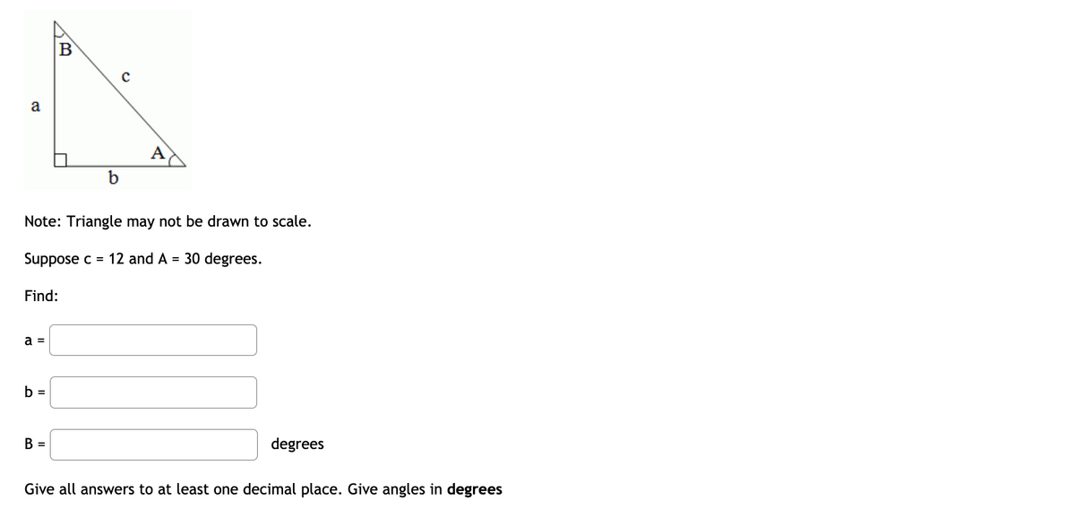 **Right Triangle Problem Solving**

![Right Triangle Diagram]

### Note:
Triangle may not be drawn to scale.

### Given:
- Side \( c = 12 \)
- Angle \( A = 30 \) degrees

### Tasks:
Find the following:
1. Side \( a \) = [Input box for answer]
2. Side \( b \) = [Input box for answer]
3. Angle \( B \) = [Input box for answer] degrees

### Requirements:
- Provide all answers to at least one decimal place.
- Give angles in degrees.

