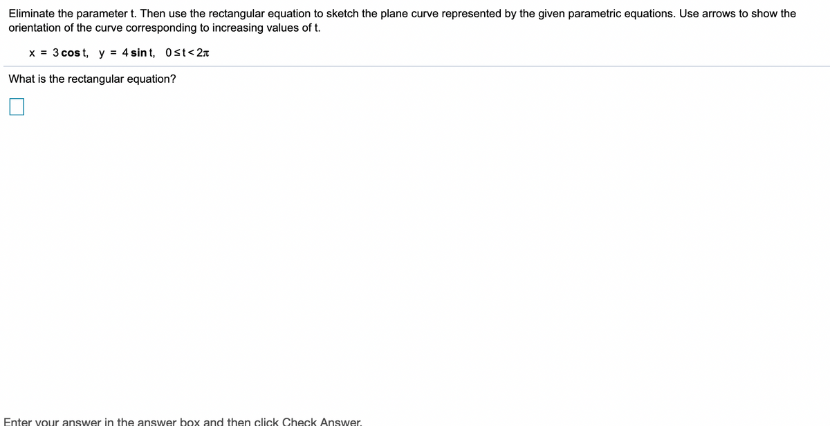 Eliminate the parameter t. Then use the rectangular equation to sketch the plane curve represented by the given parametric equations. Use arrows to show the
orientation of the curve corresponding to increasing values of t.
x = 3 cos t, y = 4 sin t, Ost<2n
What is the rectangular equation?
Enter vour answer in the answer box and then click Check Answer.
