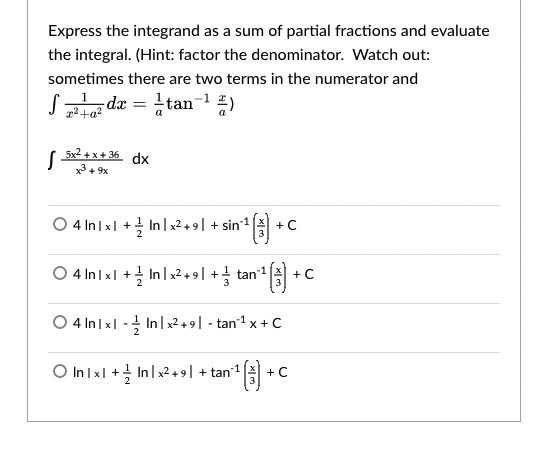 Express the integrand as a sum of partial fractions and evaluate
the integral. (Hint: factor the denominator. Watch out:
sometimes there are two terms in the numerator and
-dx = tan-1 2)
5x2 +x+ 36 dx
x + 9x
4 In Ix| + In|x2.9| + sin1
+ C
O 4 In Ixl + Inlx2 + 9| + tan1
+ C
O 4 In Ix| - In | x2 + 9 | - tan1 x + C
O In Ix| + Inl x2 + 9 | + tan1
+ C
