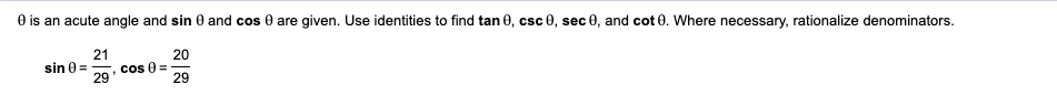 O is an acute angle and sin 0 and cos 0 are given. Use identities to find tan 0, csc 0, sec 0, and cot 0. Where necessary, rationalize denominators.
21
20
cs 0 =
29
sin 0 =
29
