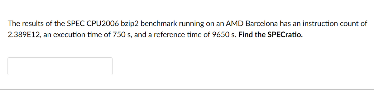 The results of the SPEC CPU2006 bzip2 benchmark running on an AMD Barcelona has an instruction count of
2.389E12, an execution time of 750 s, and a reference time of 9650 s. Find the SPECratio.
