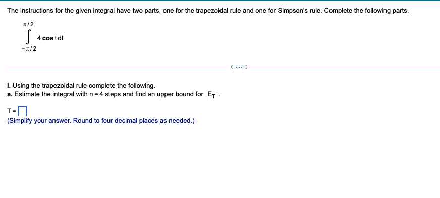The instructions for the given integral have two parts, one for the trapezoidal rule and one for Simpson's rule. Complete the following parts.
a/2
4 cos tdt
- 1/2
I. Using the trapezoidal rule complete the following.
a. Estimate the integral with n = 4 steps and find an upper bound for ET.
T=
(Simplify your answer. Round to four decimal places as needed.)
