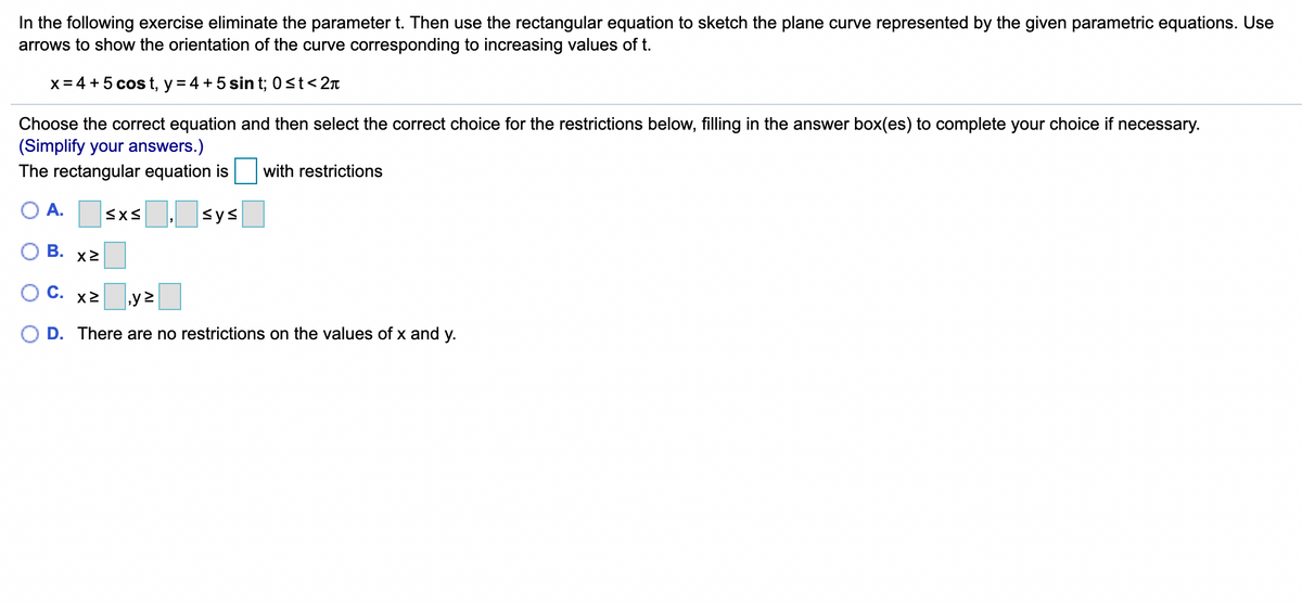 In the following exercise eliminate the parameter t. Then use the rectangular equation to sketch the plane curve represented by the given parametric equations. Use
arrows to show the orientation of the curve corresponding to increasing values of t.
x = 4 + 5 cos t, y = 4 +5 sin t; 0st<2x
Choose the correct equation and then select the correct choice for the restrictions below, filling in the answer box(es) to complete your choice if necessary.
(Simplify your answers.)
The rectangular equation is
with restrictions
O A.
Sys
O B.
X2
о с. х2
D. There are no restrictions on the values of x and y.
