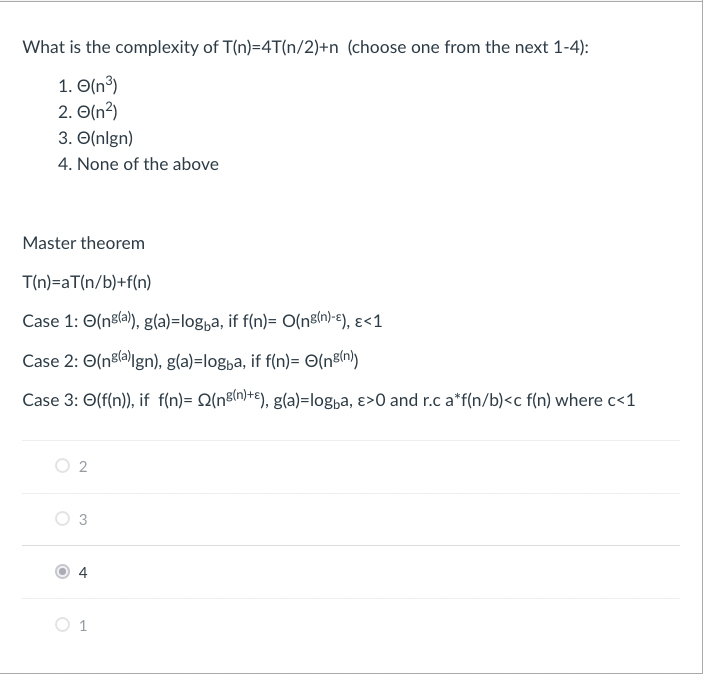 What is the complexity of T(n)=4T(n/2)+n (choose one from the next 1-4):
1. (n³)
2. O(n²)
3. O(nlgn)
4. None of the above
Master theorem
T(n)=aT(n/b)+f(n)
Case 1: (ng(a)), g(a)=logba, if f(n)= O(ng(n)-e), ε<1
Case 2: (nº(a)Ign), g(a)=logba, if f(n)= O(n²(n))
Case 3: O(f(n)), if f(n)= (n²(n)+), g(a)=logba, >0 and r.c a*f(n/b)<c f(n) where c<1
O 2
O
1