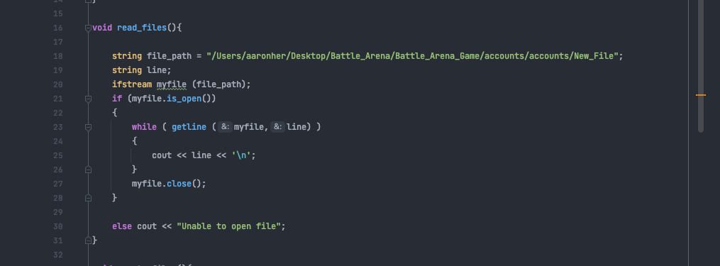 15
16
void read_files(){
17
18
string file_path = "/Users/aaronher/Desktop/Battle_Arena/Battle_Arena_Game/accounts/accounts/New_File";
19
string line;
20
ifstream myfile (file_path);
21
if (myfile.is_open())
22
{
while ( getline ( &: myfile, &: Line) )
23
24
{
25
cout « line « '\n';
26
}
27
myfile.close();
28
29
30
else cout << "Unable to open file";
31
32
