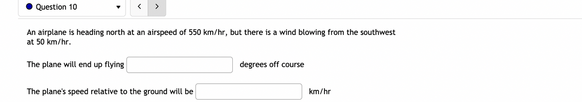Question 10
く
>
An airplane is heading north at an airspeed of 550 km/hr, but there is a wind blowing from the southwest
at 50 km/hr.
The plane will end up flying
degrees off course
The plane's speed relative to the ground will be
km/hr
