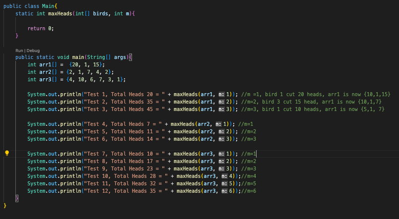 public class Main{
static int maxHeads (int[] birds, int m){
return 0;
}
}
Run | Debug
public static void main(String[] args) {
int arr1[] = {20, 1, 15);
int arr2[] = {2, 1, 7, 4, 2};
int arr3[] = {4, 10, 6, 7, 3, 1);
HI
System.out.println("Test 1, Total Heads 20 = + maxHeads (arr1, m: 1)); //m =1, bird 1 cut 20 heads, arr1 is now {10,1,15}
2, Total Heads 35 = " + maxHeads (arr1, m: 2)); //m=2, bird 3 cut 15 head, arr1 is now {10,1,7}
bird 1 cut 10 heads, arr1 is now (5,1, 7}
System.out.println("Test
System.out.println("Test
3, Total Heads 45 = " + maxHeads (arr1, m: 3)); //m=3,
System.out.println("Test
System.out.println("Test
System.out.println("Test 6, Total Heads 14 = " +
4, Total Heads 7 = " + maxHeads (arr2, m: 1)); //m=1
5, Total Heads 11 = " + maxHeads (arr2, m: 2)); //m=2
maxHeads (arr2, m: 3)); //m=3
System.out.println("Test 7, Total Heads 10 = " + maxHeads (arr3, m: 1)); //m=1||
System.out.println("Test 8, Total Heads 17 = " + maxHeads (arr3, m: 2)); //m=2
System.out.println("Test 9, Total Heads 23 = " + maxHeads (arr3, m: 3)); //m=3
System.out.println("Test 10, Total Heads 28 = " + maxHeads (arr3, m: 4));//m=4
System.out.println("Test 11, Total Heads 32 = " + maxHeads (arr3, m: 5));//m=5
System.out.println("Test 12, Total Heads 35 = " + maxHeads (arr3, m: 6));//m=6