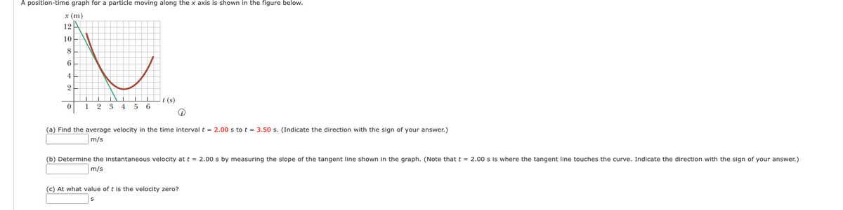 A position-time graph for a particle moving along the x axis is shown in the figure below.
x (m)
12A
10
8
4
It (s)
1
2
3
4
5 6
(a) Find the average velocity in the time interval t = 2.00 s to t = 3.50 s. (Indicate the direction with the sign of your answer.)
m/s
(b) Determine the instantaneous velocity at t = 2.00 s by measuring the slope of the tangent line shown in the graph. (Note that t = 2.00 s is where the tangent line touches the curve. Indicate the direction with the sign of your answer.)
m/s
(c) At what value of t is the velocity zero?
