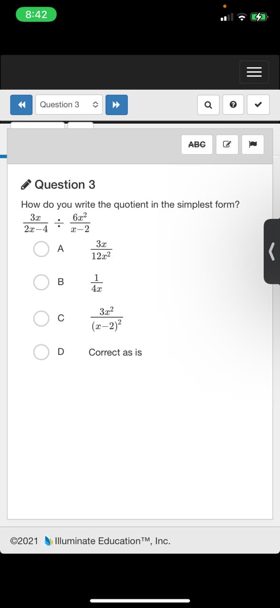 8:42
Question 3
ABG
A Question 3
How do you write the quotient in the simplest form?
3x
6x2
2x-4
x-2
3x
A
12x2
1
4x
B
3x2
(x-2)²
Correct as is
©2021 Illuminate Education™, Inc.
II
