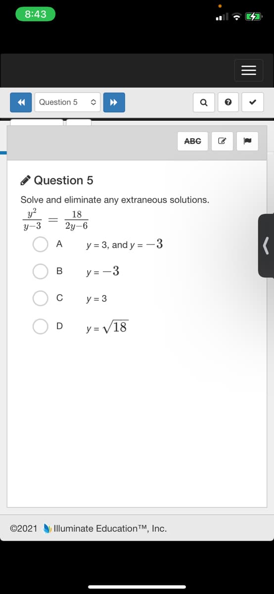 8:43
Question 5
ABC
* Question 5
Solve and eliminate any extraneous solutions.
y?
18
y-3
2y-6
A
y = 3, and y =-3
В
y = -3
y = 3
D
y = V18
©2021 Illuminate Education™, Inc.
II
<>
