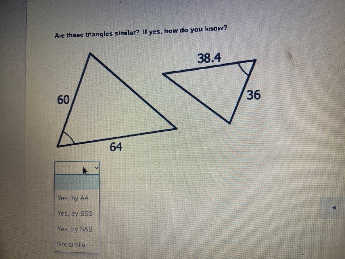 Are these triangles similar? If yes, how do you know?
38.4
36
64
Yes, by AA
Yes, by SSS
Yes, by SAS
Not similar
60
