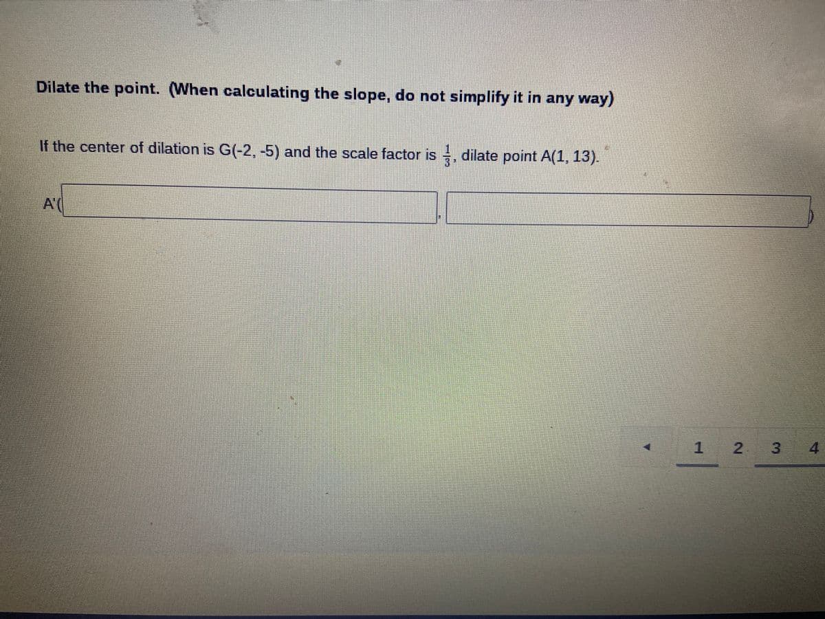 Dilate the point. (When calculating the slope, do not simplify it in any way)
If the center of dilation is G(-2,-5) and the scale factor is , dilate point A(1, 13).
1 2 3
