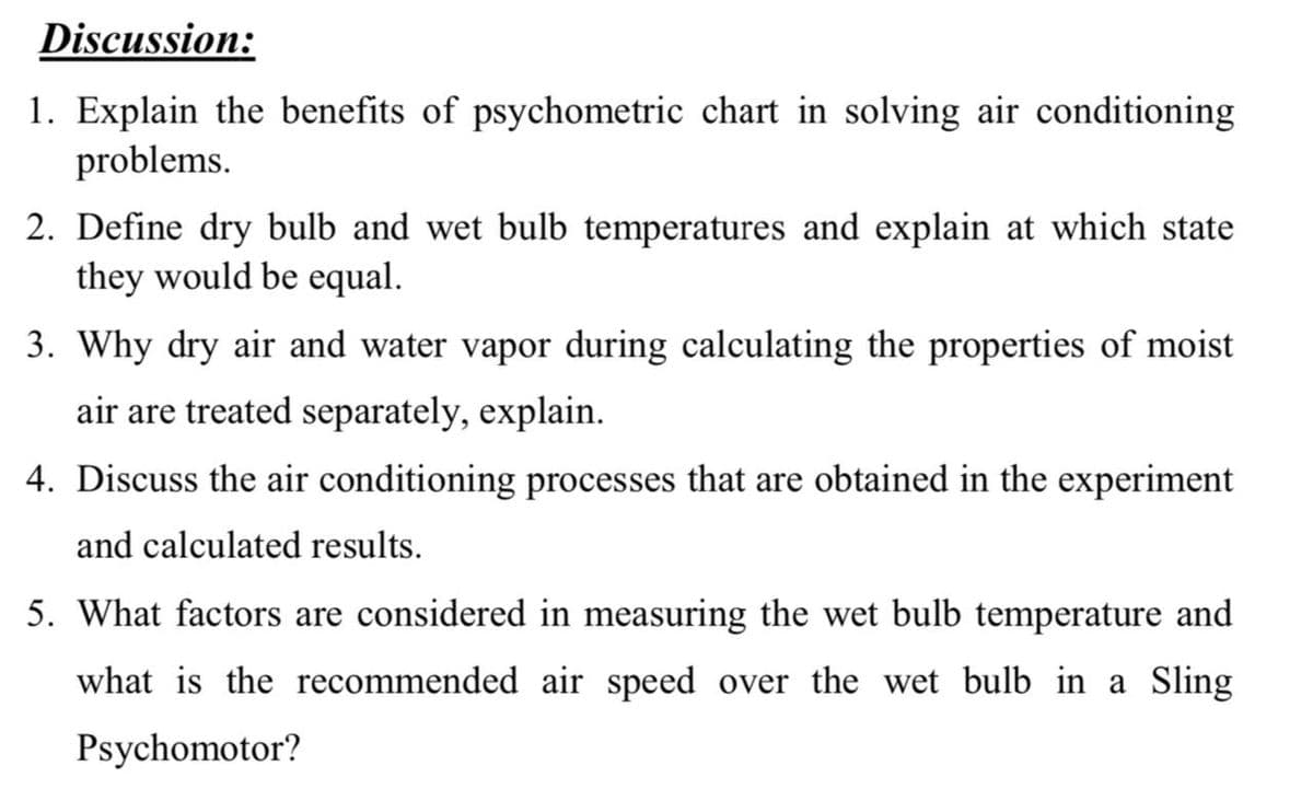 Discussion:
1. Explain the benefits of psychometric chart in solving air conditioning
problems.
2. Define dry bulb and wet bulb temperatures and explain at which state
they would be equal.
3. Why dry air and water vapor during calculating the properties of moist
air are treated separately, explain.
4. Discuss the air conditioning processes that are obtained in the experiment
and calculated results.
5. What factors are considered in measuring the wet bulb temperature and
what is the recommended air speed over the wet bulb in a Sling
Psychomotor?
