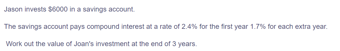 Jason invests $6000 in a savings account.
The savings account pays compound interest at a rate of 2.4% for the first year 1.7% for each extra year.
Work out the value of Joan's investment at the end of 3 years.