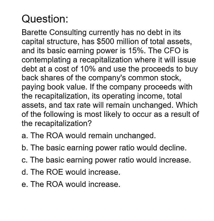 Question:
Barette Consulting currently has no debt in its
capital structure, has $500 million of total assets,
and its basic earning power is 15%. The CFO is
contemplating a recapitalization where it will issue
debt at a cost of 10% and use the proceeds to buy
back shares of the company's common stock,
paying book value. If the company proceeds with
the recapitalization, its operating income, total
assets, and tax rate will remain unchanged. Which
of the following is most likely to occur as a result of
the recapitalization?
a. The ROA would remain unchanged.
b. The basic earning power ratio would decline.
c. The basic earning power ratio would increase.
d. The ROE would increase.
e. The ROA would increase.