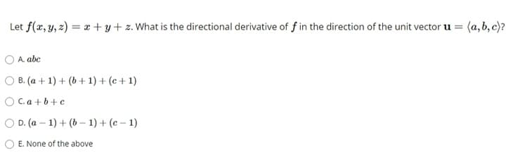 Let f(x, y, z) = x + y + z. What is the directional derivative of f in the direction of the unit vector u = (a, b, c)?
A. abc
O B. (a + 1) + (b + 1) + (c + 1)
O C.a + b+ c
O D. (a – 1) + (b - 1) + (e – 1)
O E. None of the above
