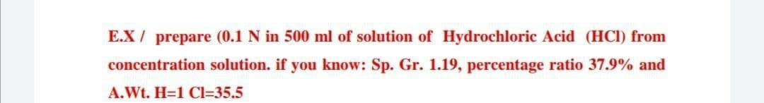 E.X/ prepare (0.1 N in 500 ml of solution of Hydrochloric Acid (HCI) from
concentration solution. if you know: Sp. Gr. 1.19, percentage ratio 37.9% and
A.Wt. H=1 CI=35.5
