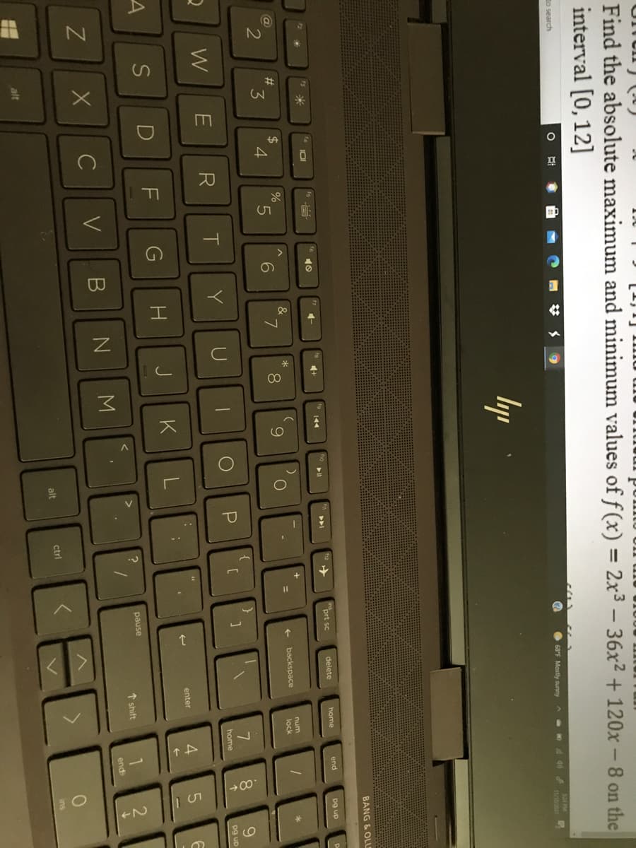 15
日
マ
Find the absolute maximum and minimum values of f(x) = 2x3 - 36x2 + 120x -8 on the
interval [0,12]
%3D
to search
68°F Mostly sunny
S24 PM
A 40 eg
lyp
BANG & OLU
米
101
prt sc
delete
home
end
トト」
pg up
%24
4.
2#
&
5.
num
3
7
8.
9
backspace
%D
lock
W
R
Y
[C
8.
9.
home
pg up
enter
G
K
L
pause
く
1 shift
end
alt
ctrl
ins
alt
