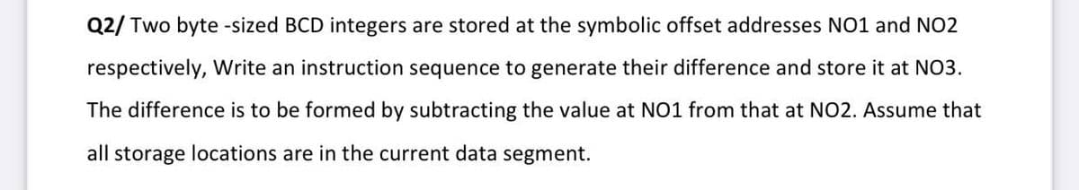 Q2/ Two byte -sized BCD integers are stored at the symbolic offset addresses NO1 and NO2
respectively, Write an instruction sequence to generate their difference and store it at NO3.
The difference is to be formed by subtracting the value at NO1 from that at NO2. Assume that
all storage locations are in the current data segment.
