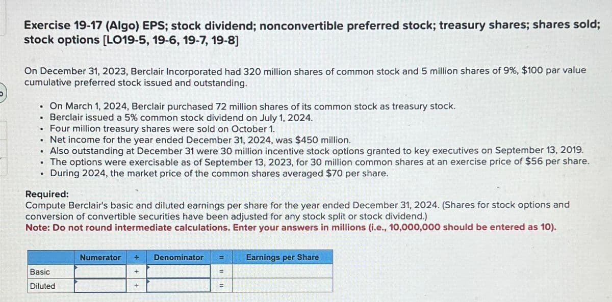 Exercise 19-17 (Algo) EPS; stock dividend; nonconvertible preferred stock; treasury shares; shares sold;
stock options [LO19-5, 19-6, 19-7, 19-8]
On December 31, 2023, Berclair Incorporated had 320 million shares of common stock and 5 million shares of 9%, $100 par value
cumulative preferred stock issued and outstanding.
• On March 1, 2024, Berclair purchased 72 million shares of its common stock as treasury stock.
• Berclair issued a 5% common stock dividend on July 1, 2024.
Four million treasury shares were sold on October 1.
• Net income for the year ended December 31, 2024, was $450 million.
• Also outstanding at December 31 were 30 million incentive stock options granted to key executives on September 13, 2019.
• The options were exercisable as of September 13, 2023, for 30 million common shares at an exercise price of $56 per share.
During 2024, the market price of the common shares averaged $70 per share.
.
·
Required:
Compute Berclair's basic and diluted earnings per share for the year ended December 31, 2024. (Shares for stock options and
conversion of convertible securities have been adjusted for any stock split or stock dividend.)
Note: Do not round intermediate calculations. Enter your answers in millions (i.e., 10,000,000 should be entered as 10).
Basic
Diluted
Numerator
+
Denominator
=
Earnings per Share