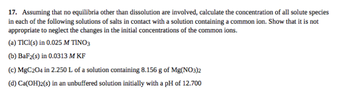 17. Assuming that no equilibria other than dissolution are involved, calculate the concentration of all solute species
in each of the following solutions of salts in contact with a solution containing a common ion. Show that it is not
appropriate to neglect the changes in the initial concentrations of the common ions.
(a) TICI(s) in 0.025 M TINO3
(b) BaF2(s) in 0.0313 M KF
(c) MBC204 in 2.250 L of a solution containing 8.156 g of Mg(NO3)2
(d) Ca(OH)2(s) in an unbuffered solution initially with a pH of 12.700
