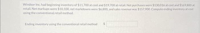 Windsor Inc. had beginning inventory of $11,700 at cost and $19.700 at retail. Net purchases were $130,016 at cost and $169,800 at
retail. Net markups were $10,100, net markdowns were $6,800, and sales revenue was $157,900. Compute ending inventory at cost
using the conventional retail method.
Ending inventory using the conventional retail method
$