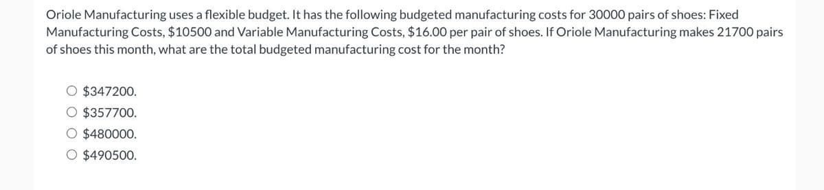 Oriole Manufacturing uses a flexible budget. It has the following budgeted manufacturing costs for 30000 pairs of shoes: Fixed
Manufacturing Costs, $10500 and Variable Manufacturing Costs, $16.00 per pair of shoes. If Oriole Manufacturing makes 21700 pairs
of shoes this month, what are the total budgeted manufacturing cost for the month?
$347200.
O $357700.
O $480000.
O $490500.