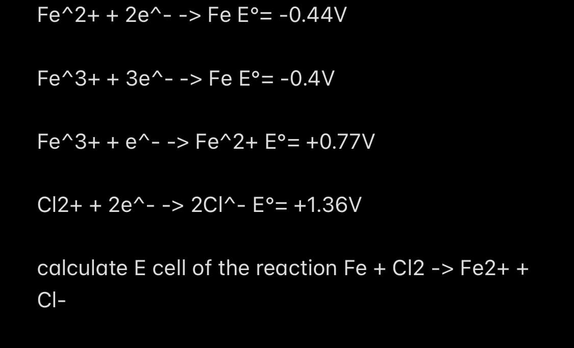 Fe^2+ + 2e^- -> Fe E°= -0.44V
Fe^3+ + 3e^- -> Fe E°= -0.4V
Fe^3+ + e^- -> Fe^2+ E°- +0.77V
C12+ + 2e^- -> 2CI^- E°= +1.36V
calculate E cell of the reaction Fe + Cl2 -> Fe2+ +
CI-
