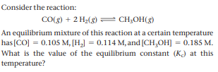 Consider the reaction:
CO(g) + 2 H2(g) = CH;OH(g)
An equilibrium mixture of this reaction at a certain temperature
has[CO] = 0.105 M, [H,] = 0.114 M, and [CH,OH] = 0.185 M.
What is the value of the equilibrium constant (K) at this
temperature?
