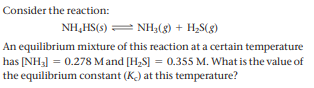 Consider the reaction:
NH,HS(3) = NH,(8) + H2S(g)
An equilibrium mixture of this reaction at a certain temperature
has [NH3] = 0.278 Mand [H,S] = 0.355 M. What is the value of
the equilibrium constant (K) at this temperature?
