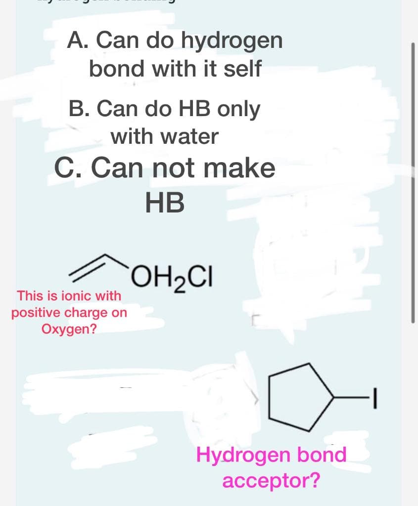 A. Can do hydrogen
bond with it self
B. Can do HB only
with water
C. Can not make
HB
This is ionic with
positive charge on
Oxygen?
OH₂CI
Hydrogen bond
acceptor?