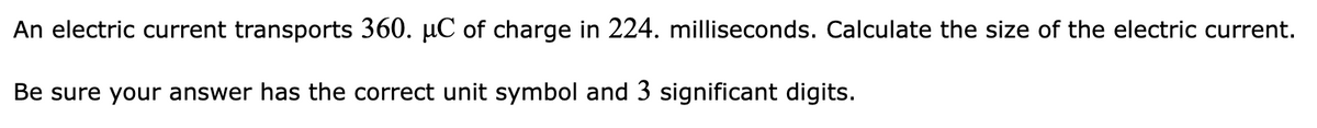 An electric current transports 360. µC of charge in 224. milliseconds. Calculate the size of the electric current.
Be sure your answer has the correct unit symbol and 3 significant digits.