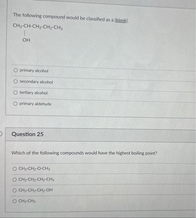 D
The following compound would be classified as a (blank].
CH3-CH-CH₂-CH₂-CH3
1
OH
O primary alcohol
O secondary alcohol
O tertiary alcohol
O primary aldehyde
Question 25
Which of the following compounds would have the highest boiling point?
O CH3-CH₂-O-CH3
O CH3-CH2-CH2-CH3
O CH3-CH₂-CH2-OH
O CH3-CH3