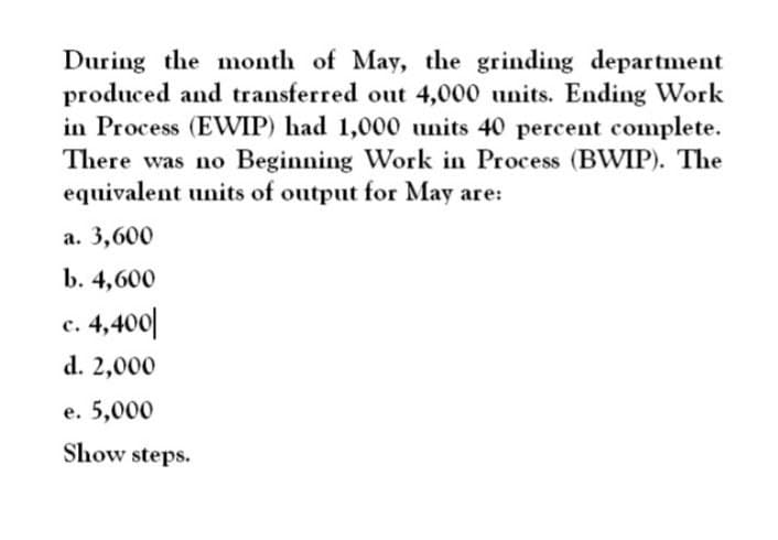 During the month of May, the grinding department
produced and transferred out 4,000 units. Ending Work
in Process (EWIP) had 1,000 units 40 percent complete.
There was no Beginning Work in Process (BWIP). The
equivalent units of output for May are:
a. 3,600
b. 4,600
c. 4,400
d. 2,000
e. 5,000
Show steps.