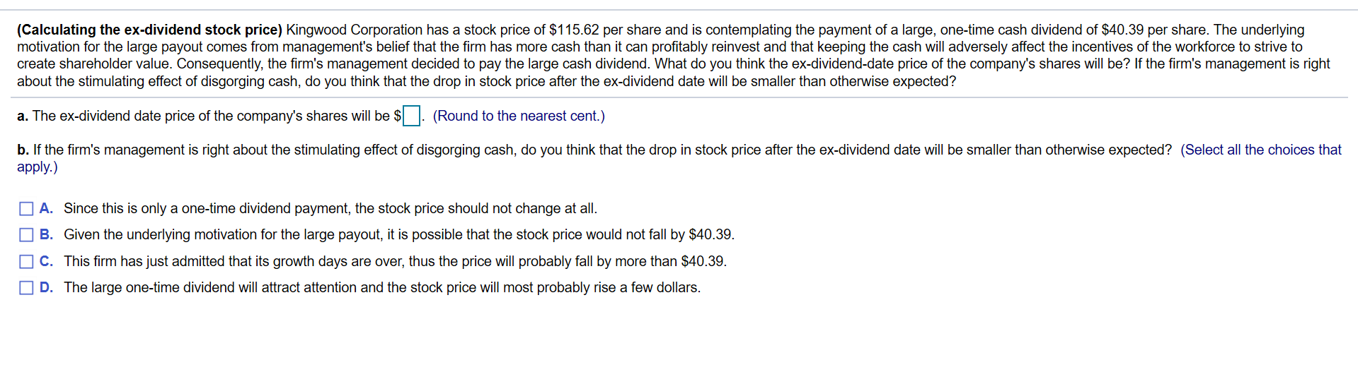 (Calculating the ex-dividend stock price) Kingwood Corporation has a stock price of $115.62 per share and is contemplating the payment of a large, one-time cash dividend of $40.39 per share. The underlying
motivation for the large payout comes from management's belief that the firm has more cash than it can profitably reinvest and that keeping the cash will adversely affect the incentives of the workforce to strive to
create shareholder value. Consequently, the firm's management decided to pay the large cash dividend. What do you think the ex-dividend-date price of the company's shares will be? If the firm's management is right
about the stimulating effect of disgorging cash, do you think that the drop in stock price after the ex-dividend date will be smaller than otherwise expected?
a. The ex-dividend date price of the company's shares will be $
: (Round to the nearest cent.)
b. If the firm's management is right about the stimulating effect of disgorging cash, do you think that the drop in stock price after the ex-dividend date will be smaller than otherwise expected? (Select all the choices that
apply.)
A. Since this is only a one-time dividend payment, the stock price should not change at all.
O B. Given the underlying motivation for the large payout, it is possible that the stock price would not fall by $40.39.
OC. This firm has just admitted that its growth days are over, thus the price will probably fall by more than $40.39.
D. The large one-time dividend will attract attention and the stock price will most probably rise a few dollars.
