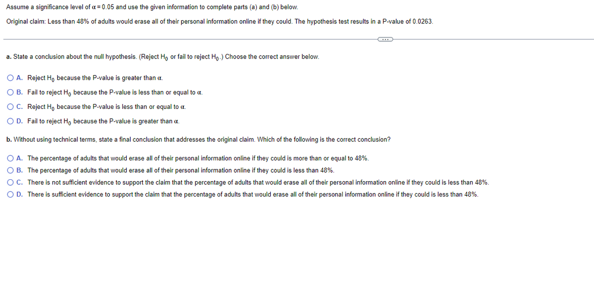 Assume a significance level of a = 0.05 and use the given information to complete parts (a) and (b) below.
Original claim: Less than 48% of adults would erase all of their personal information online if they could. The hypothesis test results in a P-value of 0.0263.
~
a. State a conclusion about the null hypothesis. (Reject Ho or fail to reject Ho.) Choose the correct answer below.
O A. Reject H₂ because the P-value is greater than a.
O B. Fail to reject Ho because the P-value is less than or equal to a.
O C. Reject Ho because the P-value is less than or equal to a.
O D. Fail to reject Ho because the P-value is greater than o
b. Without using technical terms, state a final conclusion that addresses the original claim. Which of the following is the correct conclusion?
O A. The percentage of adults that would erase all of their personal information online if they could is more than or equal to 48%.
O B. The percentage of adults that would erase all of their personal information online if they could is less than 48%.
O C. There is not sufficient evidence to support the claim that the percentage of adults that would erase all of their personal information online if they could is less than 48%.
O D. There is sufficient evidence to support the claim that the percentage of adults that would erase all of their personal information online if they could is less than 48%.