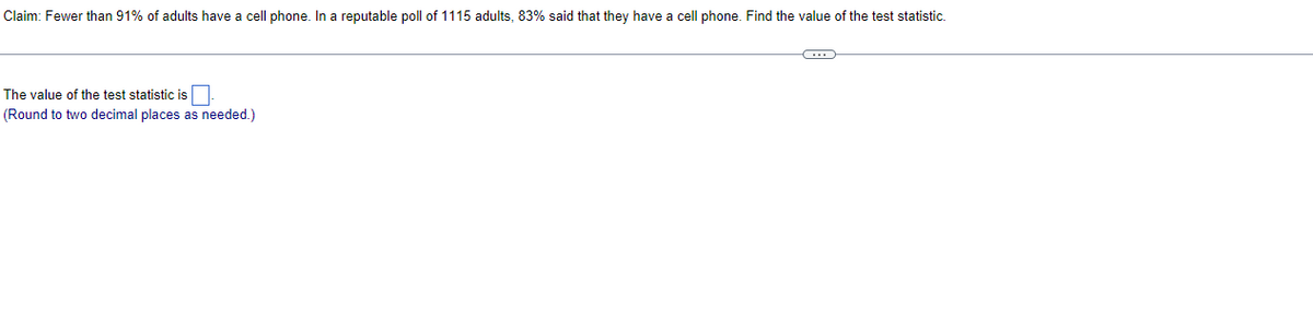 Claim: Fewer than 91% of adults have a cell phone. In a reputable poll of 1115 adults, 83% said that they have a cell phone. Find the value of the test statistic.
The value of the test statistic is
(Round to two decimal places as needed.)
C