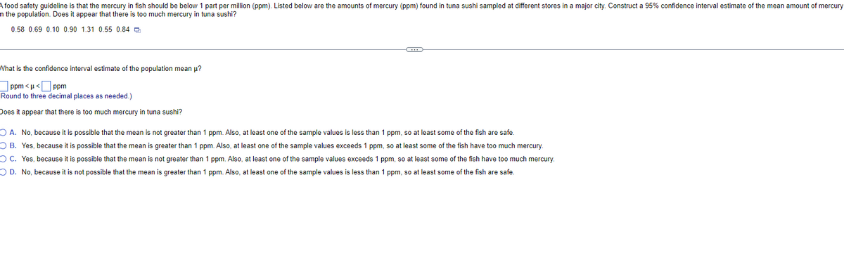 A food safety guideline is that the mercury in fish should be below 1 part per million (ppm). Listed below are the amounts of mercury (ppm) found in tuna sushi sampled at different stores in a major city. Construct a 95% confidence interval estimate of the mean amount of mercury
n the population. Does it appear that there is too much mercury in tuna sushi?
0.58 0.69 0.10 0.90 1.31 0.55 0.84
What is the confidence interval estimate of the population mean μ?
ppm<μ<
ppm
Round to three decimal places as needed.)
Does it appear that there is too much mercury in tuna sushi?
C
OA. No, because it is possible that the mean is not greater than 1 ppm. Also, at least one of the sample values is less than 1 ppm, so at least some of the fish are safe.
OB. Yes, because it is possible that the mean is greater than 1 ppm. Also, at least one of the sample values exceeds 1 ppm, so at least some of the fish have too much mercury.
OC. Yes, because it is possible that the mean is not greater than 1 ppm. Also, at least one of the sample values exceeds 1 ppm, so at least some of the fish have too much mercury.
OD. No, because it is not possible that the mean is greater than 1 ppm. Also, at least one of the sample values is less than 1 ppm, so at least some of the fish are safe.