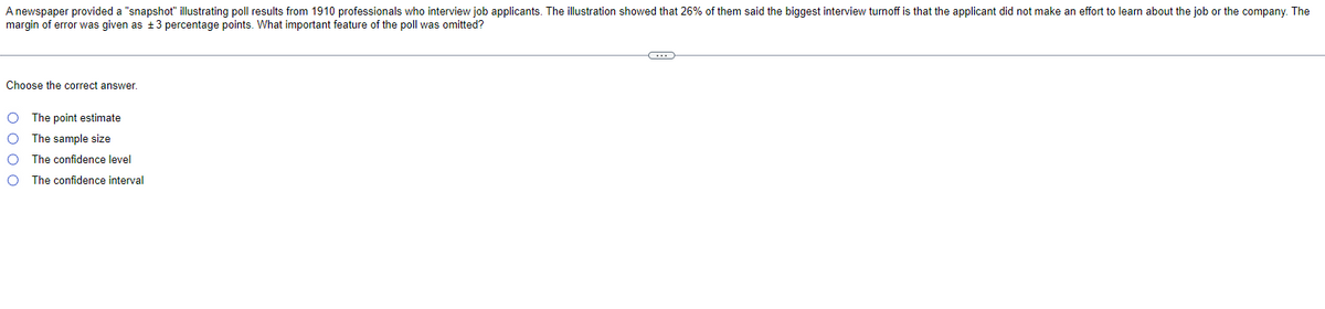 A newspaper provided a "snapshot" illustrating poll results from 1910 professionals who interview job applicants. The illustration showed that 26% of them said the biggest interview turnoff is that the applicant did not make an effort to learn about the job or the company. The
margin of error was given as ±3 percentage points. What important feature of the poll was omitted?
Choose the correct answer.
O The point estimate
O The sample size
O
The confidence level
The confidence interval
G