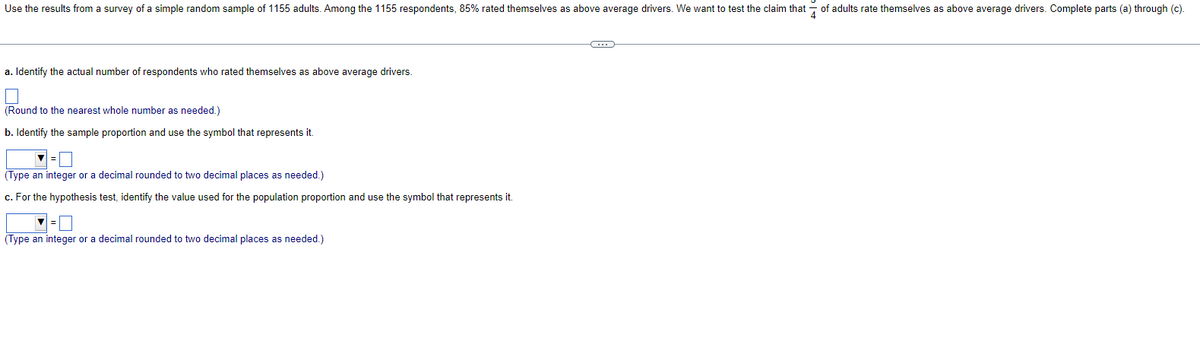 Use the results from a survey of a simple random sample of 1155 adults. Among the 1155 respondents, 85% rated themselves as above average drivers. We want to test the claim that of adults rate themselves as above average drivers. Complete parts (a) through (c).
a. Identify the actual number of respondents who rated themselves as above average drivers.
(Round to the nearest whole number as needed.)
b. Identify the sample proportion and use the symbol that represents it.
(Type an integer or a decimal rounded to two decimal places as needed.)
c. For the hypothesis test, identify the value used for the population proportion and use the symbol that represents it.
=
(Type an integer or a decimal rounded to two decimal places as needed.)
G