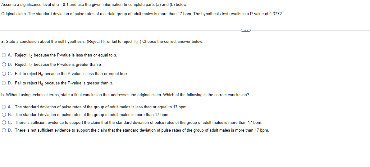 Assume a significance level of a = 0.1 and use the given information to complete parts (a) and (b) below.
Original claim: The standard deviation of pulse rates of a certain group of adult males is more than 17 bpm. The hypothesis test results in a P-value of 0.3772.
a. State a conclusion about the null hypothesis. (Reject Ho or fail to reject Ho.) Choose the correct answer below.
(...)
O A. Reject Ho because the P-value is less than or equal to a.
O B.
Reject Ho because the P-value is greater than a.
O C.
Fail to reject Ho because the P-value is less than or equal to a
O D. Fail to reject Ho because the P-value is greater than a.
b. Without using technical terms, state final conclusion that addresses the original claim. Which of the following is the correct conclusion?
O A. The standard deviation of pulse rates of the group of adult males is less than or equal to 17 bpm.
O B. The standard deviation of pulse rates of the group of adult males is more than 17 bpm.
O C. There is sufficient evidence to support the claim that the standard deviation of pulse rates of the group of adult males is more than 17 bpm.
O D. There is not sufficient evidence to support the claim that the standard deviation of pulse rates of the group of adult males is more than 17 bpm.