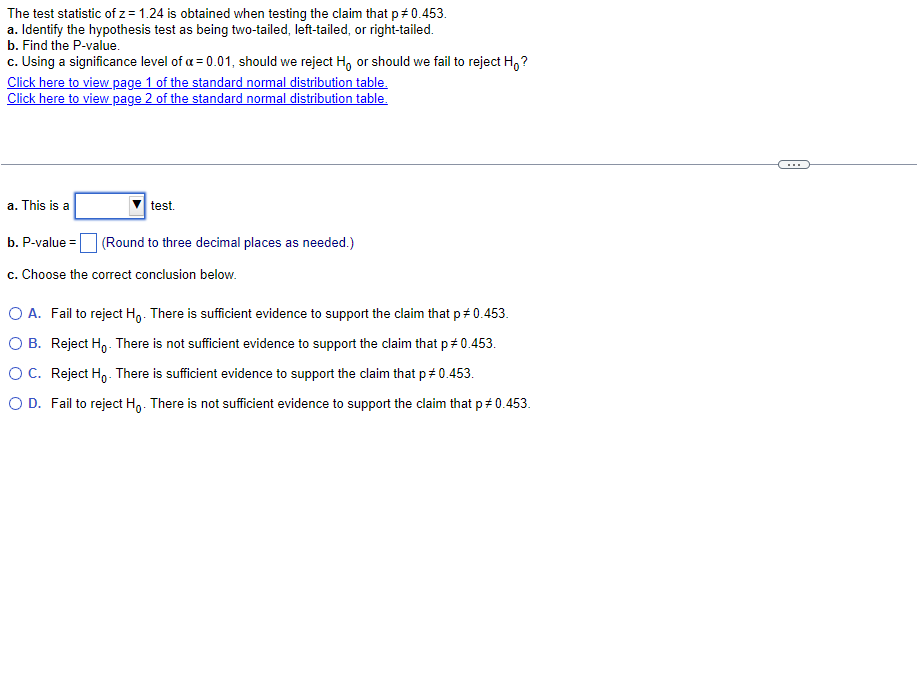 The test statistic of z = 1.24 is obtained when testing the claim that p *0.453.
a. Identify the hypothesis test as being two-tailed, left-tailed, or right-tailed.
b. Find the P-value.
c. Using a significance level of a = 0.01, should we reject Ho or should we fail to reject Ho?
Click here to view page 1 of the standard normal distribution table.
Click here to view page 2 of the standard normal distribution table.
a. This is a
test.
(Round to three decimal places as needed.)
b. P-value=
c. Choose the correct conclusion below.
O A. Fail to reject Ho. There is sufficient evidence to support the claim that p #0.453.
OB. Reject Ho. There is not sufficient evidence to support the claim that p = 0.453.
O C. Reject Ho. There is sufficient evidence to support the claim that p # 0.453.
O D. Fail to reject Ho. There is not sufficient evidence to support the claim that p#0.453.